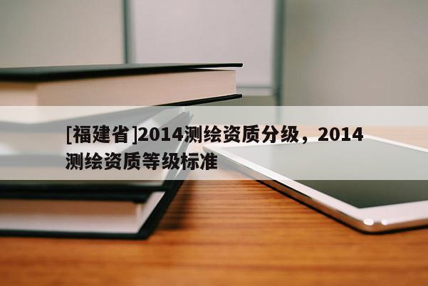 [福建省]2014測繪資質分級，2014測繪資質等級標準