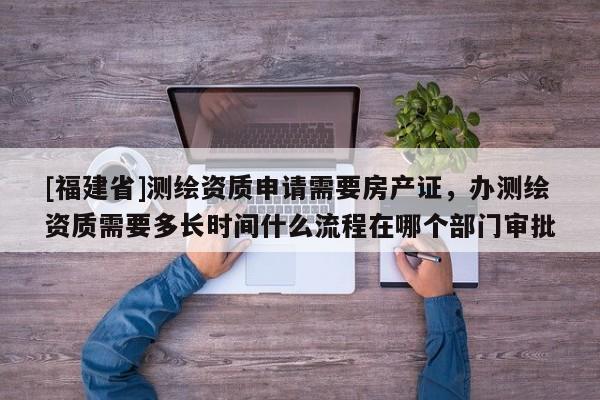 [福建省]測繪資質申請需要房產證，辦測繪資質需要多長時間什么流程在哪個部門審批