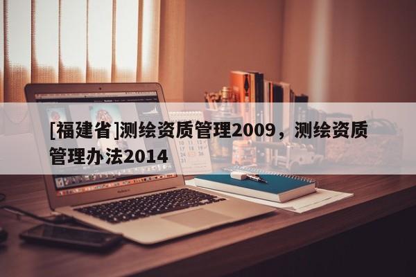 [福建省]測(cè)繪資質(zhì)管理2009，測(cè)繪資質(zhì)管理辦法2014