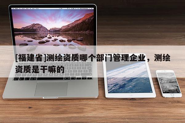 [福建省]測(cè)繪資質(zhì)哪個(gè)部門管理企業(yè)，測(cè)繪資質(zhì)是干嘛的