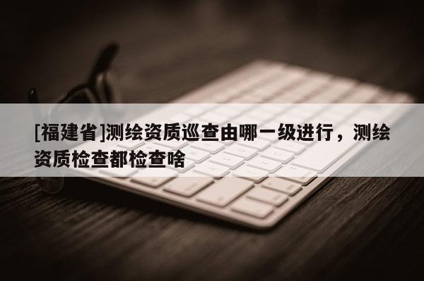 [福建省]測繪資質巡查由哪一級進行，測繪資質檢查都檢查啥