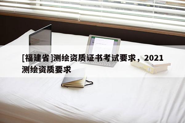 [福建省]測繪資質證書考試要求，2021測繪資質要求