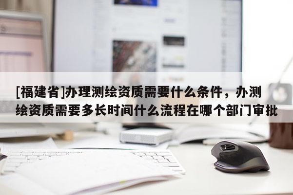 [福建省]辦理測繪資質需要什么條件，辦測繪資質需要多長時間什么流程在哪個部門審批