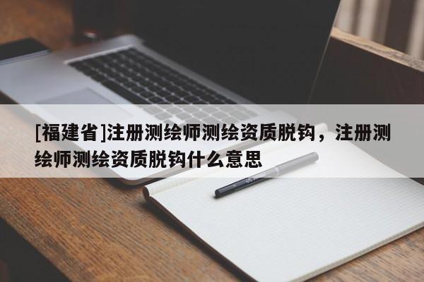 [福建省]注冊測繪師測繪資質脫鉤，注冊測繪師測繪資質脫鉤什么意思