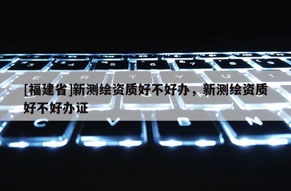 [福建省]新測(cè)繪資質(zhì)好不好辦，新測(cè)繪資質(zhì)好不好辦證