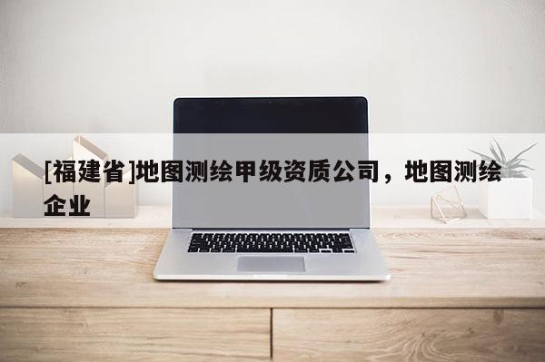 [福建省]地圖測(cè)繪甲級(jí)資質(zhì)公司，地圖測(cè)繪企業(yè)