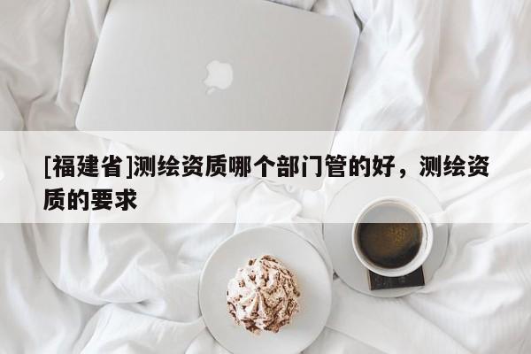 [福建省]測繪資質哪個部門管的好，測繪資質的要求