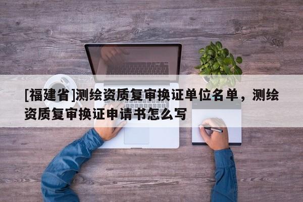 [福建省]測繪資質復審換證單位名單，測繪資質復審換證申請書怎么寫