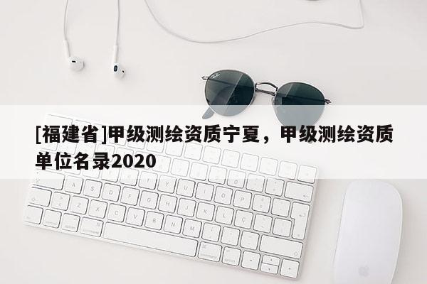[福建省]甲級測繪資質寧夏，甲級測繪資質單位名錄2020