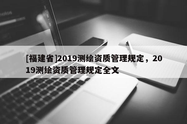 [福建省]2019測(cè)繪資質(zhì)管理規(guī)定，2019測(cè)繪資質(zhì)管理規(guī)定全文