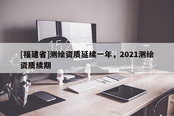 [福建省]測繪資質延續一年，2021測繪資質續期