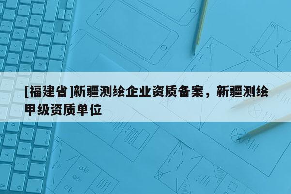 [福建省]新疆測繪企業資質備案，新疆測繪甲級資質單位