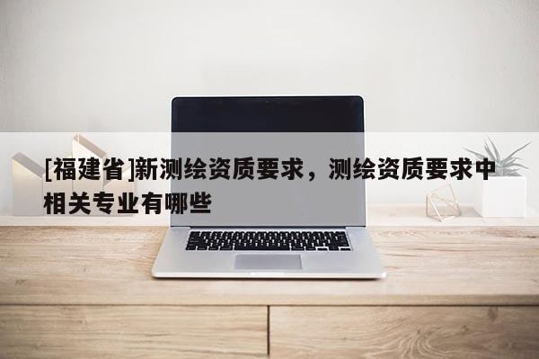 [福建省]新測繪資質(zhì)要求，測繪資質(zhì)要求中相關(guān)專業(yè)有哪些