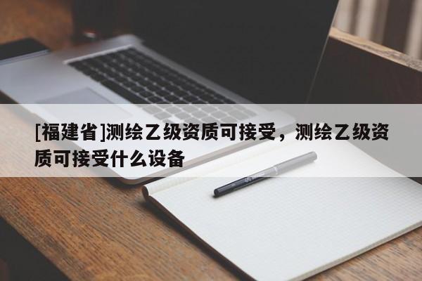 [福建省]測繪乙級資質(zhì)可接受，測繪乙級資質(zhì)可接受什么設(shè)備
