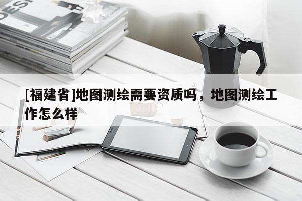 [福建省]地圖測繪需要資質嗎，地圖測繪工作怎么樣