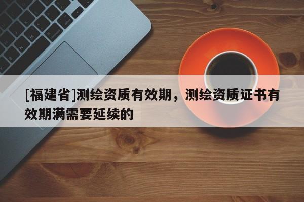 [福建省]測繪資質有效期，測繪資質證書有效期滿需要延續的