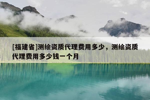 [福建省]測繪資質代理費用多少，測繪資質代理費用多少錢一個月