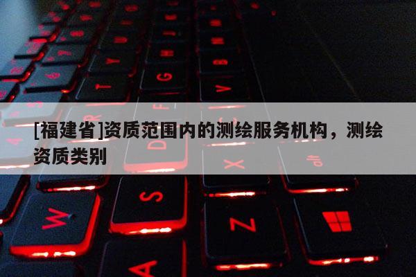 [福建省]資質(zhì)范圍內(nèi)的測繪服務(wù)機(jī)構(gòu)，測繪資質(zhì)類別