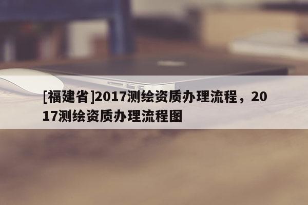 [福建省]2017測繪資質辦理流程，2017測繪資質辦理流程圖