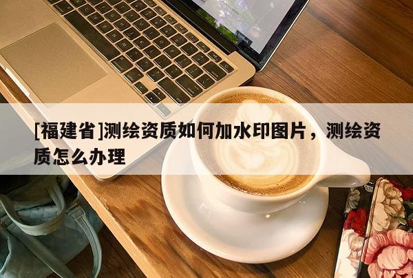 [福建省]測繪資質如何加水印圖片，測繪資質怎么辦理