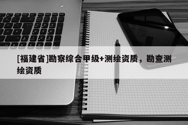 [福建省]勘察綜合甲級+測繪資質，勘查測繪資質