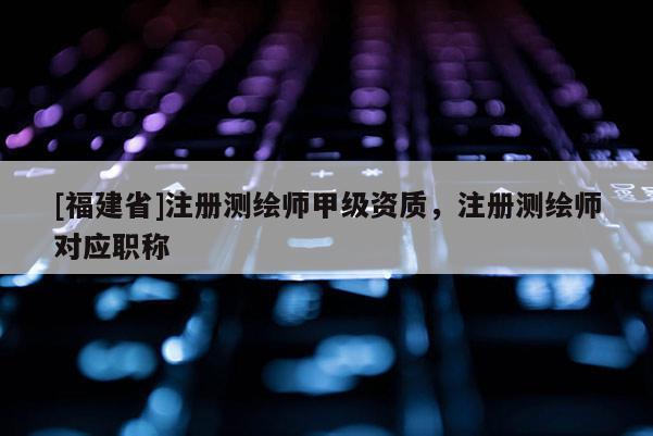 [福建省]注冊測繪師甲級資質(zhì)，注冊測繪師對應(yīng)職稱
