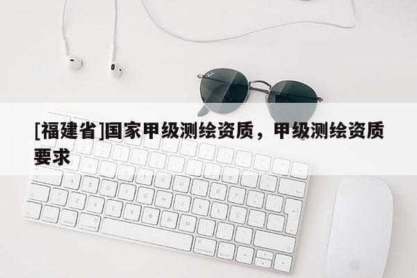 [福建省]國家甲級測繪資質，甲級測繪資質要求