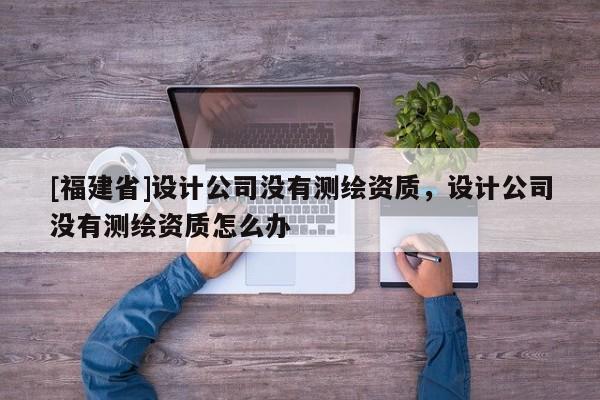 [福建省]設計公司沒有測繪資質，設計公司沒有測繪資質怎么辦