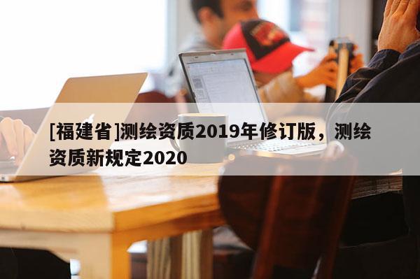 [福建省]測繪資質2019年修訂版，測繪資質新規定2020