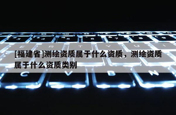 [福建省]測(cè)繪資質(zhì)屬于什么資質(zhì)，測(cè)繪資質(zhì)屬于什么資質(zhì)類別