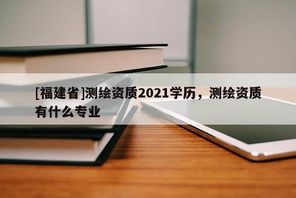 [福建省]測繪資質2021學歷，測繪資質有什么專業