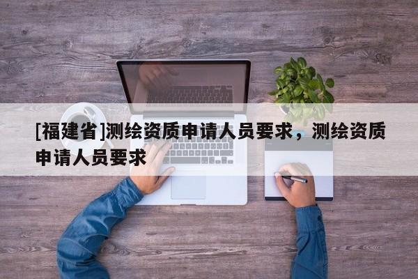 [福建省]測繪資質(zhì)申請人員要求，測繪資質(zhì)申請人員要求