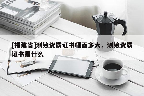 [福建省]測繪資質(zhì)證書幅面多大，測繪資質(zhì)證書是什么