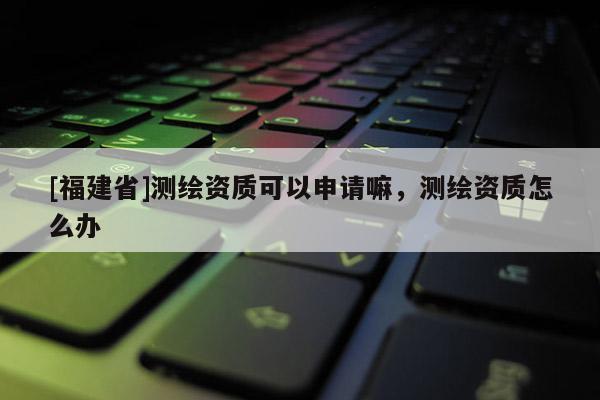 [福建省]測繪資質(zhì)可以申請嘛，測繪資質(zhì)怎么辦