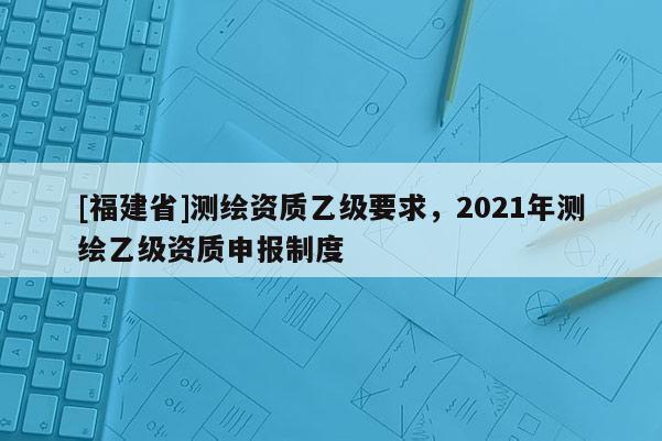 [福建省]測繪資質乙級要求，2021年測繪乙級資質申報制度