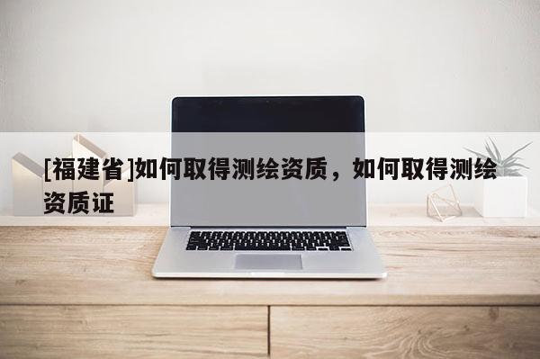 [福建省]如何取得測繪資質(zhì)，如何取得測繪資質(zhì)證