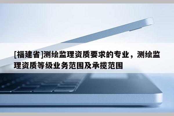 [福建省]測繪監理資質要求的專業，測繪監理資質等級業務范圍及承攬范圍