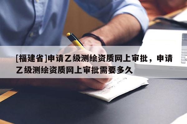 [福建省]申請(qǐng)乙級(jí)測(cè)繪資質(zhì)網(wǎng)上審批，申請(qǐng)乙級(jí)測(cè)繪資質(zhì)網(wǎng)上審批需要多久