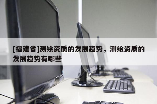 [福建省]測繪資質的發展趨勢，測繪資質的發展趨勢有哪些