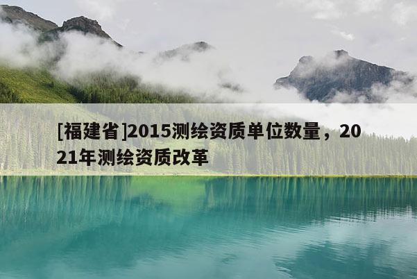 [福建省]2015測繪資質(zhì)單位數(shù)量，2021年測繪資質(zhì)改革