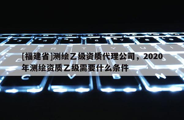 [福建省]測繪乙級資質代理公司，2020年測繪資質乙級需要什么條件