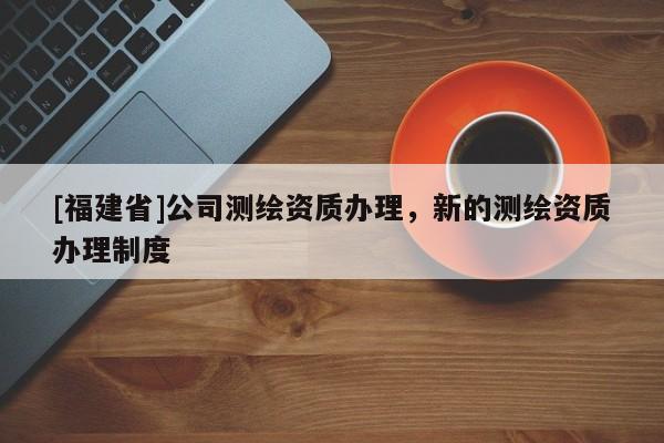 [福建省]公司測繪資質辦理，新的測繪資質辦理制度
