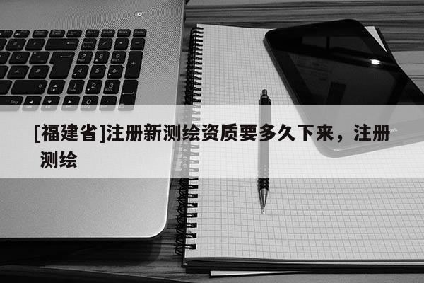 [福建省]注冊新測繪資質要多久下來，注冊 測繪