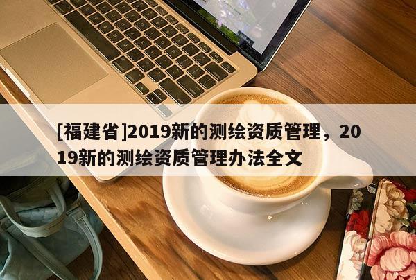 [福建省]2019新的測繪資質管理，2019新的測繪資質管理辦法全文