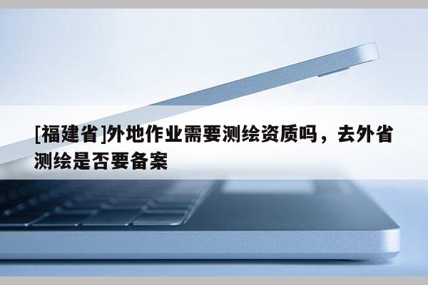 [福建省]外地作業需要測繪資質嗎，去外省測繪是否要備案