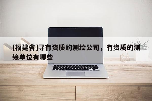 [福建省]尋有資質的測繪公司，有資質的測繪單位有哪些