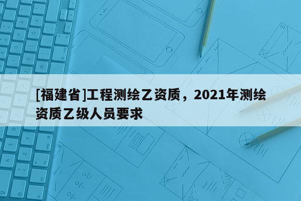[福建省]工程測繪乙資質，2021年測繪資質乙級人員要求