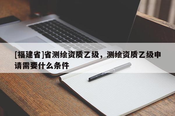 [福建省]省測繪資質(zhì)乙級，測繪資質(zhì)乙級申請需要什么條件