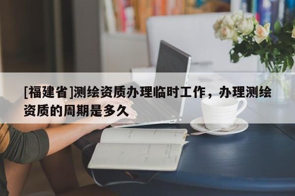 [福建省]測繪資質辦理臨時工作，辦理測繪資質的周期是多久