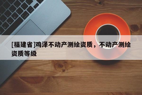 [福建省]雞澤不動產(chǎn)測繪資質(zhì)，不動產(chǎn)測繪資質(zhì)等級